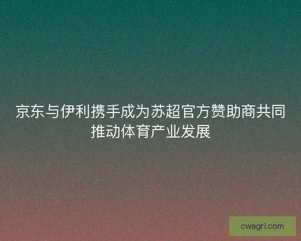 京东与伊利携手成为苏超官方赞助商共同推动体育产业发展 京东与伊利携手成为苏超官方赞助商共同推动体育产业发展