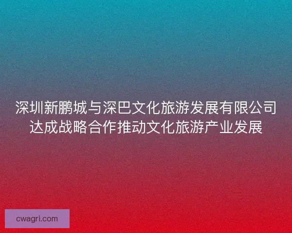 深圳新鹏城与深巴文化旅游发展有限公司达成战略合作推动文化旅游产业发展 深圳新鹏城与深巴文化旅游发展有限公司达成战略合作推动文化旅游产业发展