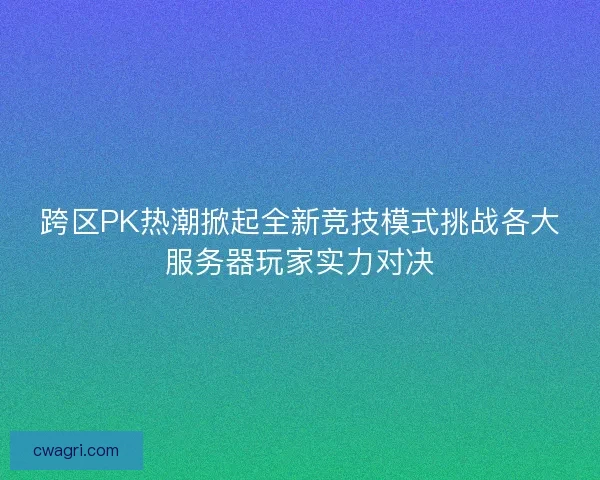 跨区PK热潮掀起全新竞技模式挑战各大服务器玩家实力对决 跨区PK热潮掀起全新竞技模式挑战各大服务器玩家实力对决