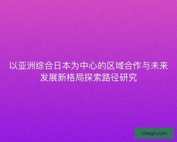 以亚洲综合日本为中心的区域合作与未来发展新格局探索路径研究 以亚洲综合日本为中心的区域合作与未来发展新格局探索路径研究