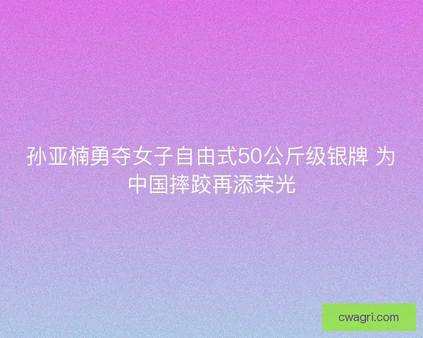 孙亚楠勇夺女子自由式50公斤级银牌 为中国摔跤再添荣光 孙亚楠勇夺女子自由式50公斤级银牌 为中国摔跤再添荣光