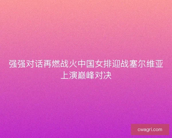 强强对话再燃战火中国女排迎战塞尔维亚上演巅峰对决
