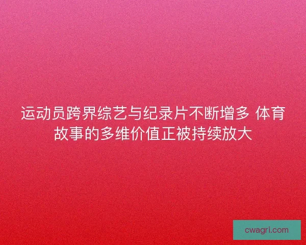 运动员跨界综艺与纪录片不断增多 体育故事的多维价值正被持续放大