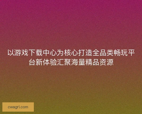 以游戏下载中心为核心打造全品类畅玩平台新体验汇聚海量精品资源