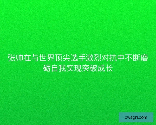 张帅在与世界顶尖选手激烈对抗中不断磨砺自我实现突破成长