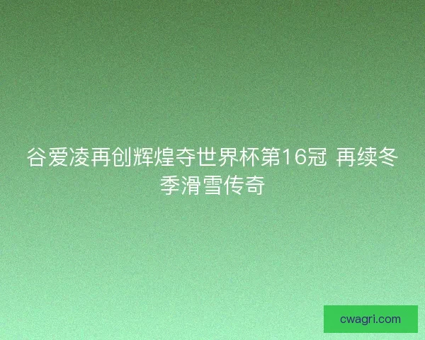 谷爱凌再创辉煌夺世界杯第16冠 再续冬季滑雪传奇