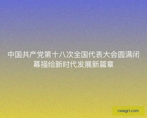中国共产党第十八次全国代表大会圆满闭幕描绘新时代发展新篇章 中国共产党第十八次全国代表大会圆满闭幕描绘新时代发展新篇章