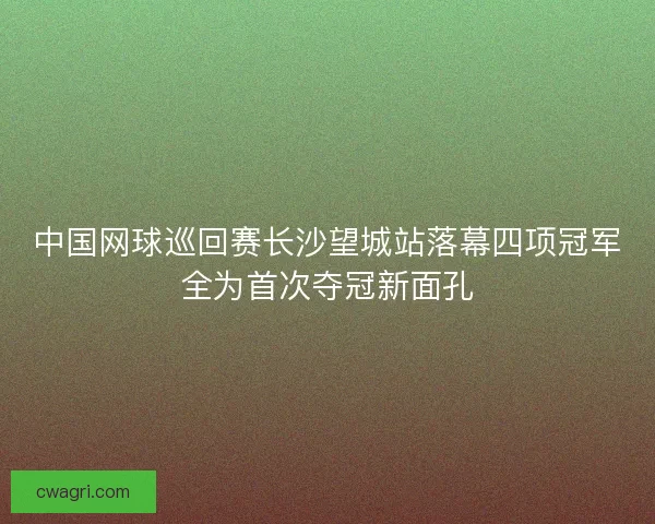 中国网球巡回赛长沙望城站落幕四项冠军全为首次夺冠新面孔