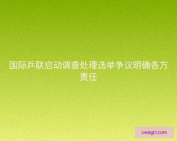 国际乒联启动调查处理选举争议明确各方责任