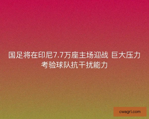 国足将在印尼7.7万座主场迎战 巨大压力考验球队抗干扰能力