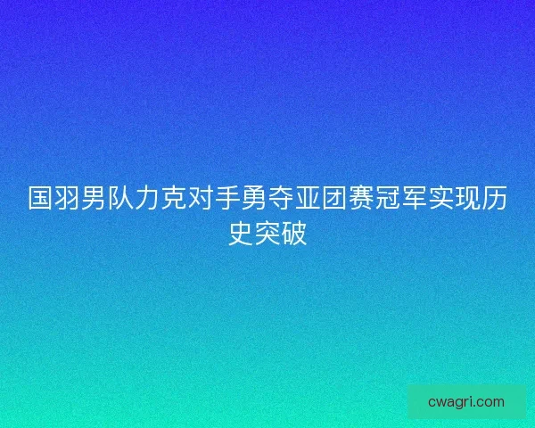 国羽男队力克对手勇夺亚团赛冠军实现历史突破 国羽男队力克对手勇夺亚团赛冠军实现历史突破