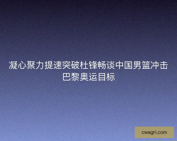 凝心聚力提速突破杜锋畅谈中国男篮冲击巴黎奥运目标 凝心聚力提速突破杜锋畅谈中国男篮冲击巴黎奥运目标